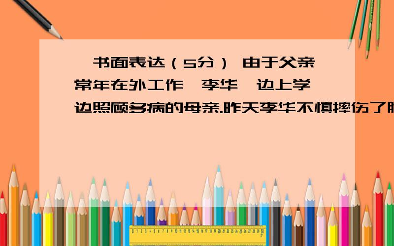 ∨书面表达（5分） 由于父亲常年在外工作,李华一边上学一边照顾多病的母亲.昨天李华不慎摔伤了腿∨书面表达（5分）由于父亲常年在外工作,李华一边上学一边照顾多病的母亲.昨天李华不