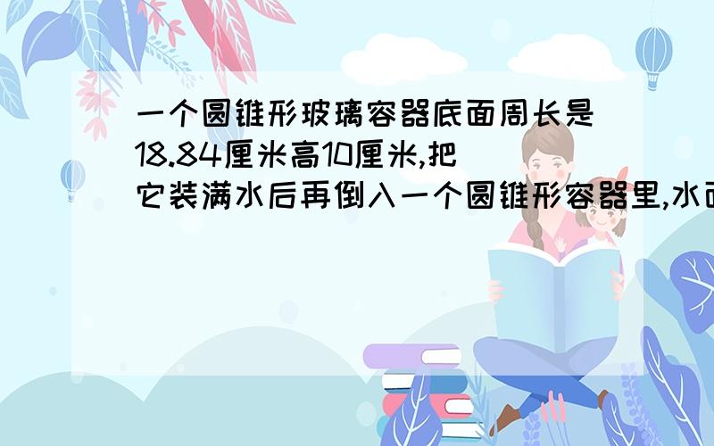 一个圆锥形玻璃容器底面周长是18.84厘米高10厘米,把它装满水后再倒入一个圆锥形容器里,水面半径是5厘米,水位高多少?急啊!一小时内悬赏分高!高手来!