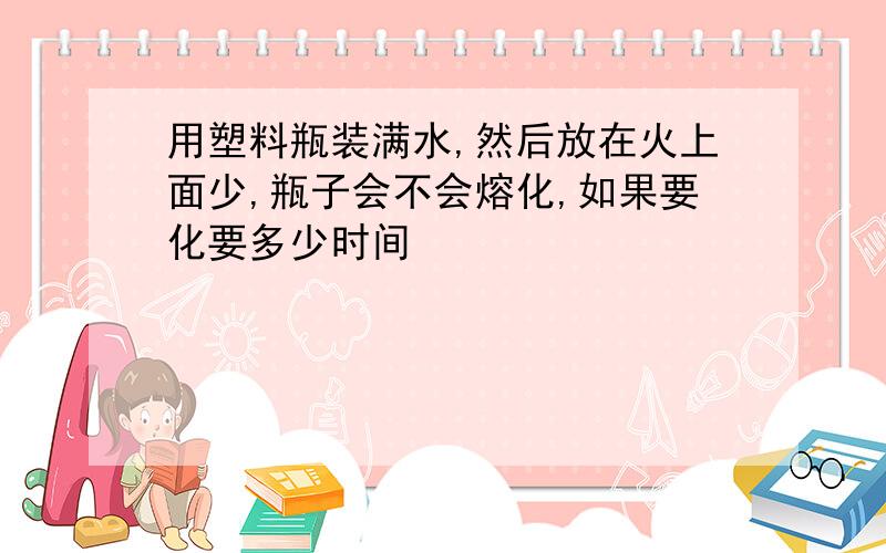 用塑料瓶装满水,然后放在火上面少,瓶子会不会熔化,如果要化要多少时间