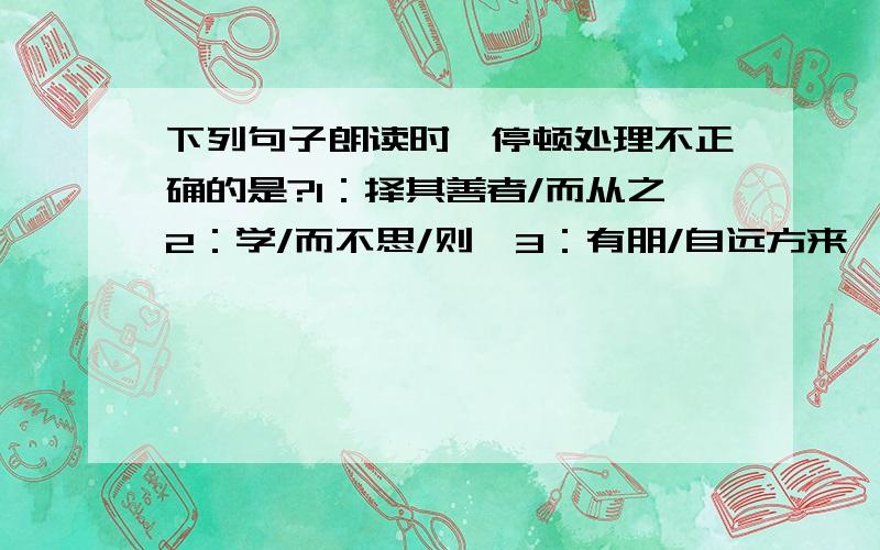 下列句子朗读时,停顿处理不正确的是?1：择其善者/而从之2：学/而不思/则罔3：有朋/自远方来,不亦乐乎4：温故/而知新,可以/为师/矣是哪个?正确的应该怎么读?