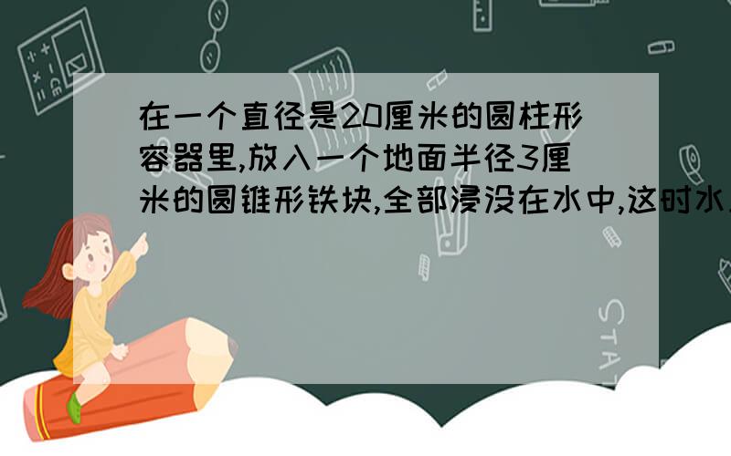 在一个直径是20厘米的圆柱形容器里,放入一个地面半径3厘米的圆锥形铁块,全部浸没在水中,这时水上升0.3厘这个圆锥形铁块的体积是多少立方厘米?