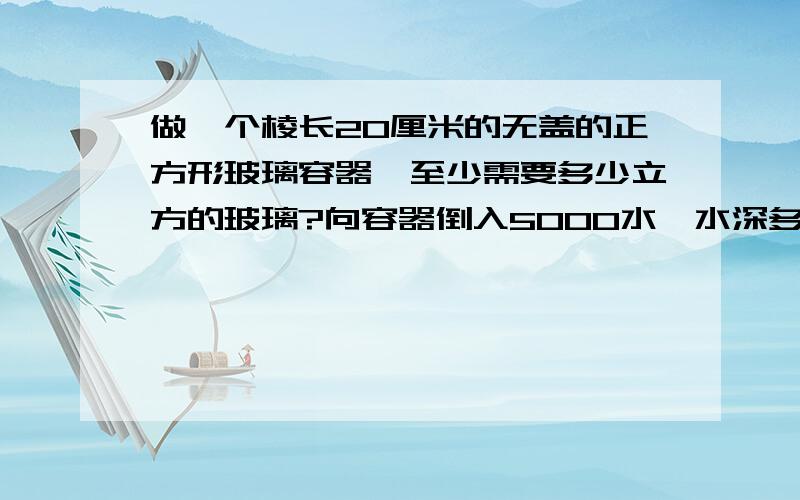 做一个棱长20厘米的无盖的正方形玻璃容器,至少需要多少立方的玻璃?向容器倒入5000水,水深多少厘米