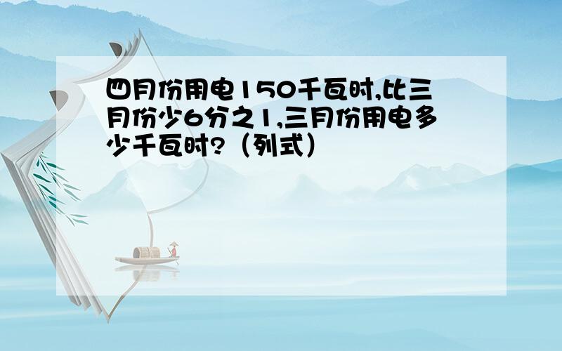 四月份用电150千瓦时,比三月份少6分之1,三月份用电多少千瓦时?（列式）