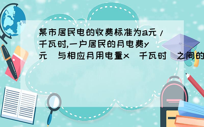 某市居民电的收费标准为a元/千瓦时,一户居民的月电费y（元）与相应月用电量x（千瓦时）之间的关某市居民电的收费标准为a元/千瓦时,一户居民的月电费y（元）与相应月用电量x（千瓦时）