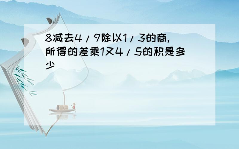 8减去4/9除以1/3的商,所得的差乘1又4/5的积是多少