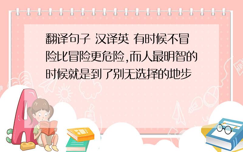 翻译句子 汉译英 有时候不冒险比冒险更危险,而人最明智的时候就是到了别无选择的地步