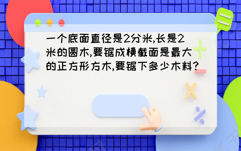 一个底面直径是2分米,长是2米的圆木,要锯成横截面是最大的正方形方木,要锯下多少木料?