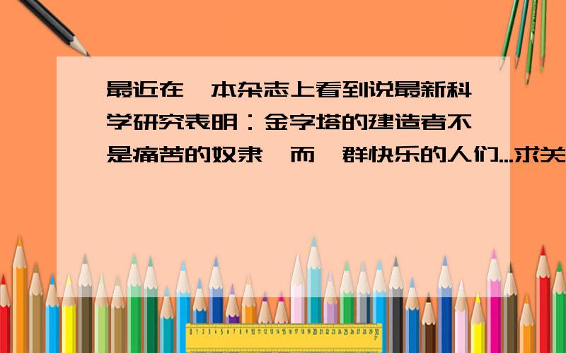 最近在一本杂志上看到说最新科学研究表明：金字塔的建造者不是痛苦的奴隶,而一群快乐的人们...求关于此的详细说明,有相关文章最好,