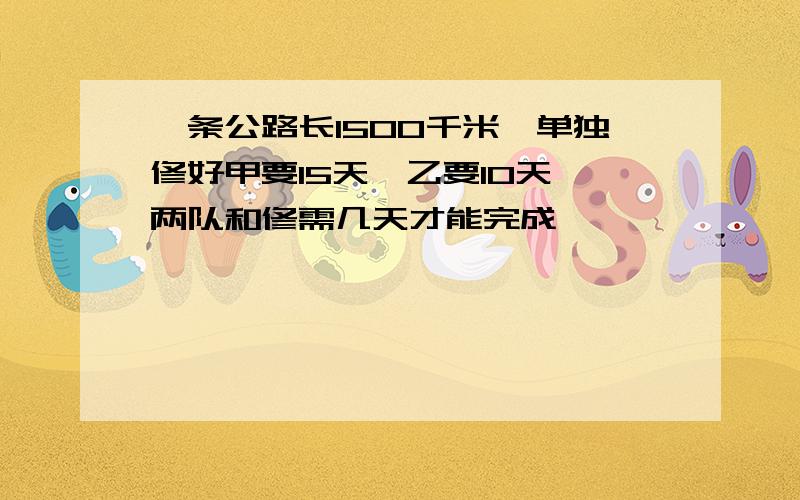 一条公路长1500千米,单独修好甲要15天,乙要10天,两队和修需几天才能完成