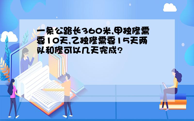 一条公路长360米,甲独修需要10天,乙独修需要15天两队和修可以几天完成?