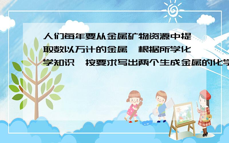 人们每年要从金属矿物资源中提取数以万计的金属,根据所学化学知识,按要求写出两个生成金属的化学方程式要求分别写出一个（置换反应）和一个（分解反应）