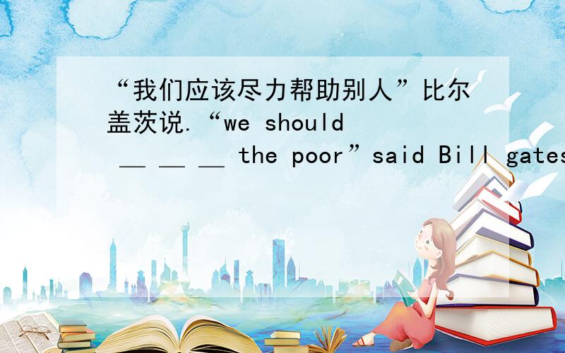 “我们应该尽力帮助别人”比尔盖茨说.“we should ＿ ＿ ＿ the poor”said Bill gates