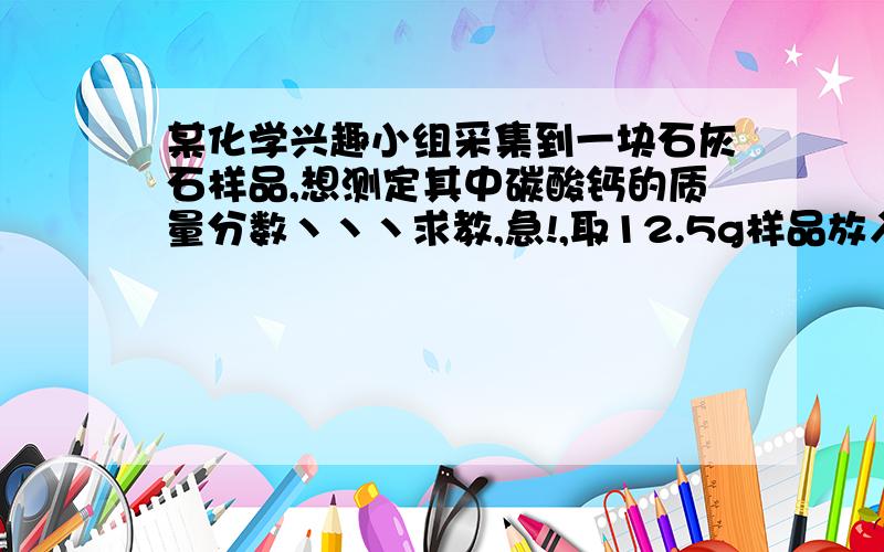 某化学兴趣小组采集到一块石灰石样品,想测定其中碳酸钙的质量分数丶丶丶求教,急!,取12.5g样品放入试管中,然后加入一定量的10%的稀盐酸(杂质不与盐酸反应也不溶于水),恰好完全反应,收集