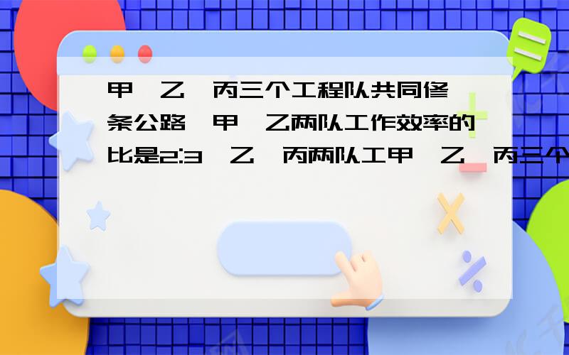 甲、乙、丙三个工程队共同修一条公路,甲、乙两队工作效率的比是2:3,乙、丙两队工甲、乙、丙三个工程队共同修一条公路,甲、乙两队工作效率的比是2：3,乙、丙两队工作效率的比是4:5.甲、