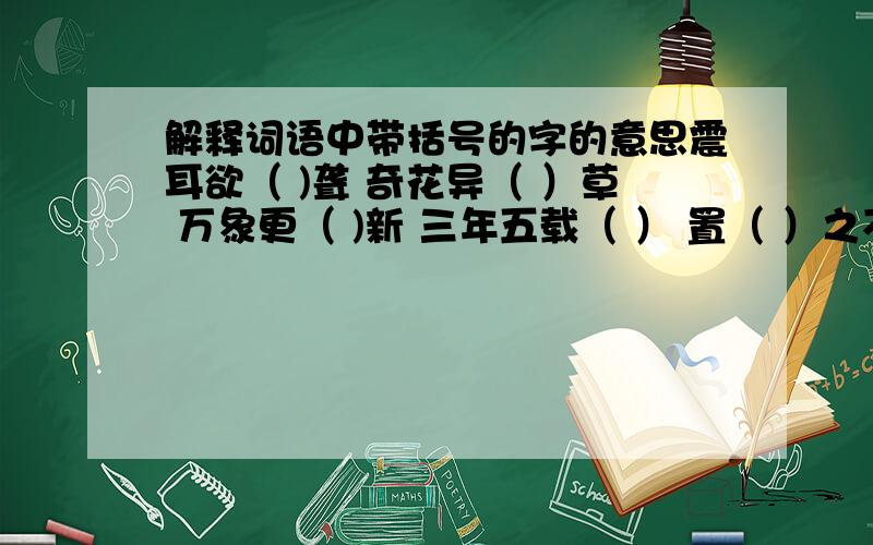 解释词语中带括号的字的意思震耳欲（ )聋 奇花异（ ）草 万象更（ )新 三年五载（ ） 置（ ）之不理 秉（ ）烛夜游 见微知著（ ） 锲而不舍（ ） 卓（ ）有成效