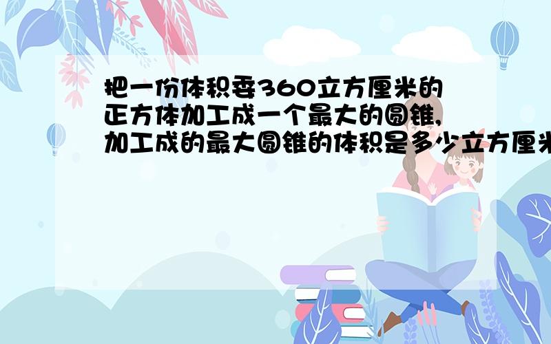 把一份体积委360立方厘米的正方体加工成一个最大的圆锥,加工成的最大圆锥的体积是多少立方厘米