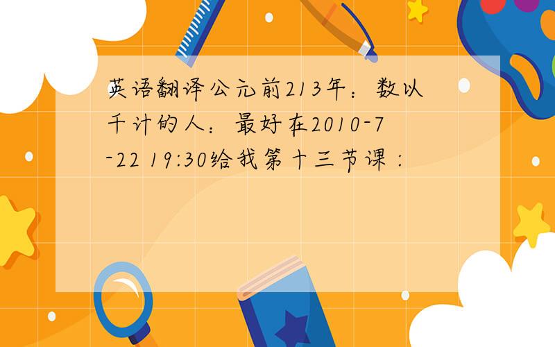 英语翻译公元前213年：数以千计的人：最好在2010-7-22 19:30给我第十三节课 :