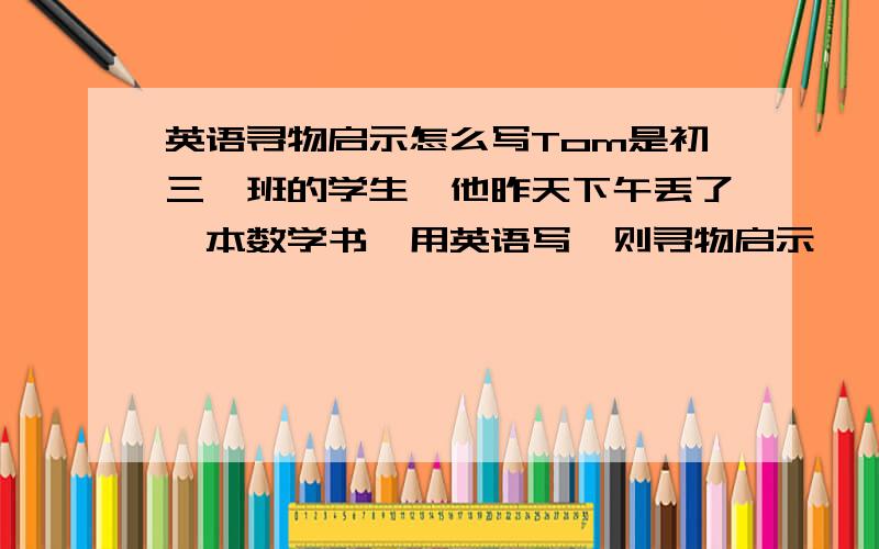 英语寻物启示怎么写Tom是初三一班的学生,他昨天下午丢了一本数学书,用英语写一则寻物启示