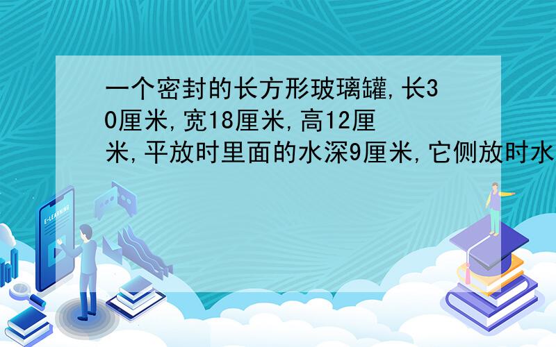 一个密封的长方形玻璃罐,长30厘米,宽18厘米,高12厘米,平放时里面的水深9厘米,它侧放时水深都少厘米?就是把它竖起来