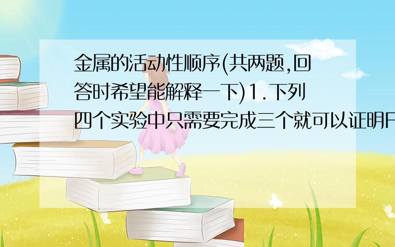 金属的活动性顺序(共两题,回答时希望能解释一下)1.下列四个实验中只需要完成三个就可以证明Fe、Cu、Ag三种金属的活动顺序.其中进行的是( )A、将铁片放入稀盐酸B、将铜片放入稀盐酸C、将