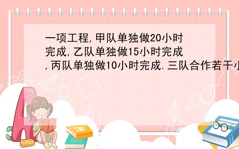 一项工程,甲队单独做20小时完成,乙队单独做15小时完成,丙队单独做10小时完成.三队合作若干小时后,丙队另有任务,剩下的由甲、乙两队共同完成,这样,完成全部工程共用6小时 问 .丙实际工作