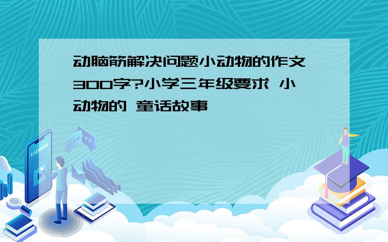 动脑筋解决问题小动物的作文 300字?小学三年级要求 小动物的 童话故事