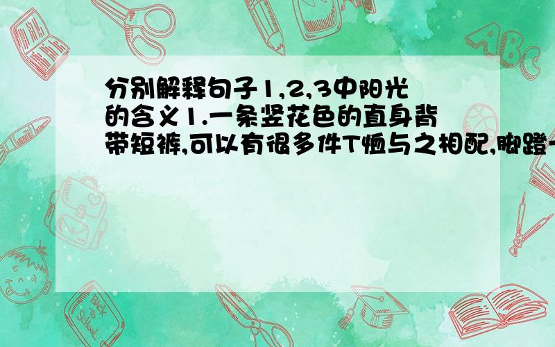 分别解释句子1,2,3中阳光的含义1.一条竖花色的直身背带短裤,可以有很多件T恤与之相配,脚蹬一双旅游鞋,轻松休闲,很阳光,很青春的感觉.2.马书记说：“冯乡长帮凤舞山庄挖你们的人才,虽然