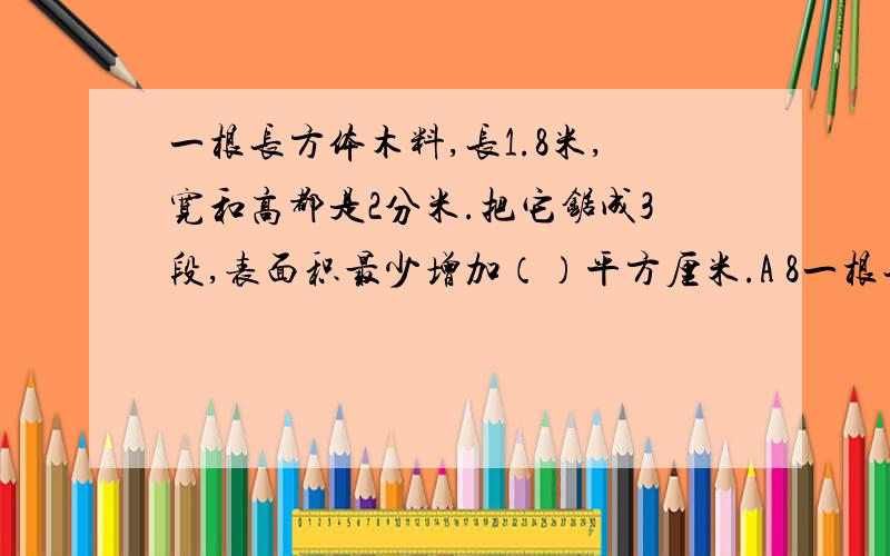 一根长方体木料,长1.8米,宽和高都是2分米.把它锯成3段,表面积最少增加（）平方厘米.A 8一根长方体木料,长1.8米,宽和高都是2分米.把它锯成3段,表面积最少增加（）平方厘米.A 8 B12 C 16