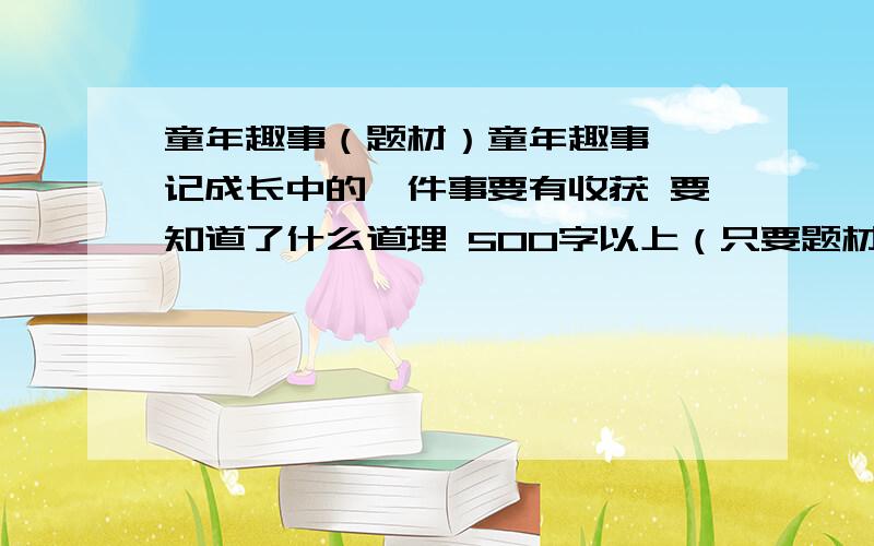 童年趣事（题材）童年趣事——记成长中的一件事要有收获 要知道了什么道理 500字以上（只要题材 稍微提点一下内容就最好）