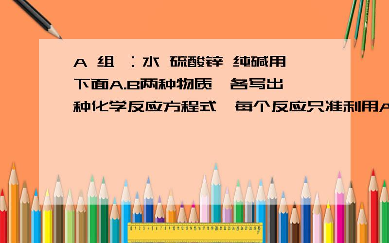 A 组 ：水 硫酸锌 纯碱用下面A.B两种物质,各写出一种化学反应方程式,每个反应只准利用A组的一种物质与B组的一种物质,且每种物质都只准用一次 A组：水.硫酸.纯碱.氯化钡溶液.硝酸银溶液 B