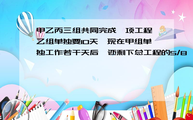 甲乙丙三组共同完成一项工程,乙组单独要10天,现在甲组单独工作若干天后,还剩下总工程的5/8,乙丙两组又合作了4天,刚好完成甲乙两组共完成工程的几分之几?丙完成工程的几分之几?