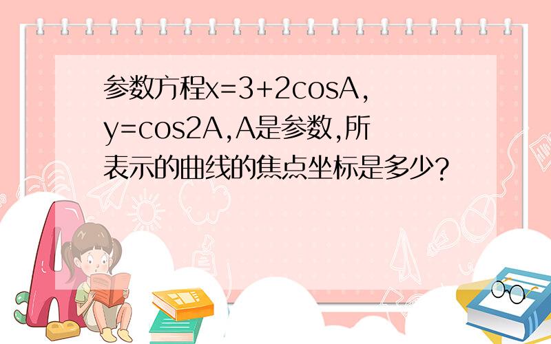 参数方程x=3+2cosA,y=cos2A,A是参数,所表示的曲线的焦点坐标是多少?