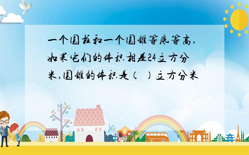 一个圆柱和一个圆锥等底等高,如果它们的体积相差24立方分米,圆锥的体积是（ ）立方分米