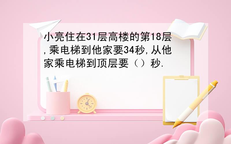 小亮住在31层高楼的第18层,乘电梯到他家要34秒,从他家乘电梯到顶层要（）秒.