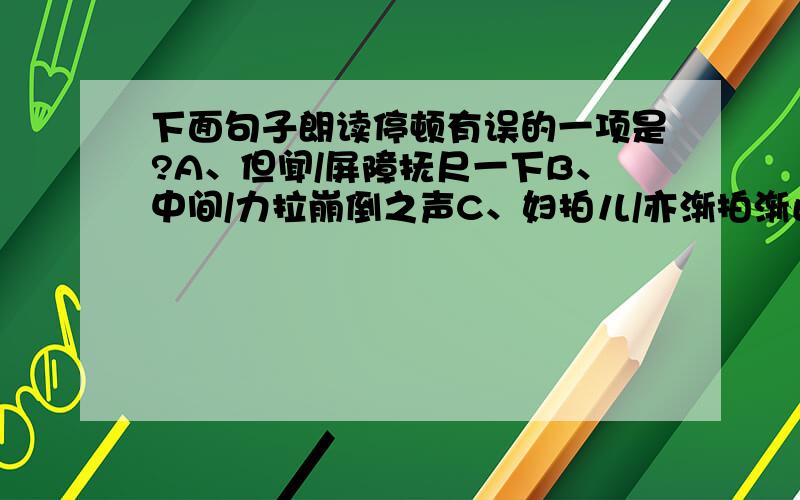 下面句子朗读停顿有误的一项是?A、但闻/屏障抚尺一下B、中间/力拉崩倒之声C、妇拍儿/亦渐拍渐止D、于是宾客/无不变色离席