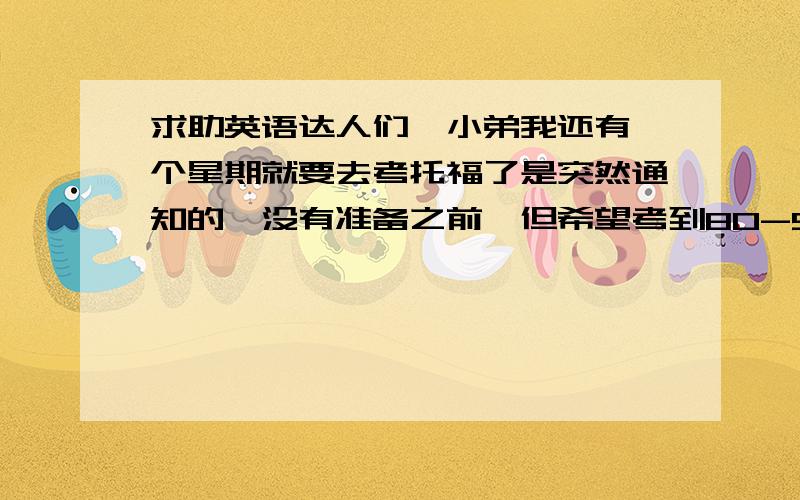 求助英语达人们,小弟我还有一个星期就要去考托福了是突然通知的,没有准备之前,但希望考到80-90分,我的托福红宝书才背到LIST8,平时英语基础还可以,口语和听力较弱,有没有哪个好心人给我