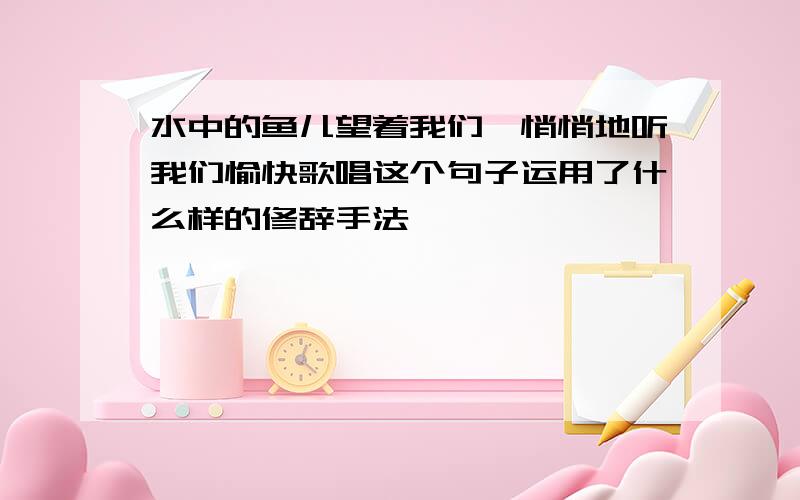 水中的鱼儿望着我们,悄悄地听我们愉快歌唱这个句子运用了什么样的修辞手法