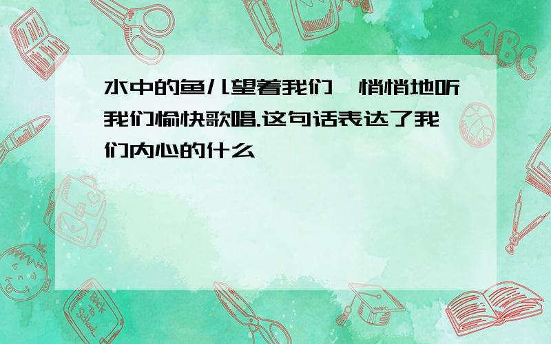 水中的鱼儿望着我们,悄悄地听我们愉快歌唱.这句话表达了我们内心的什么