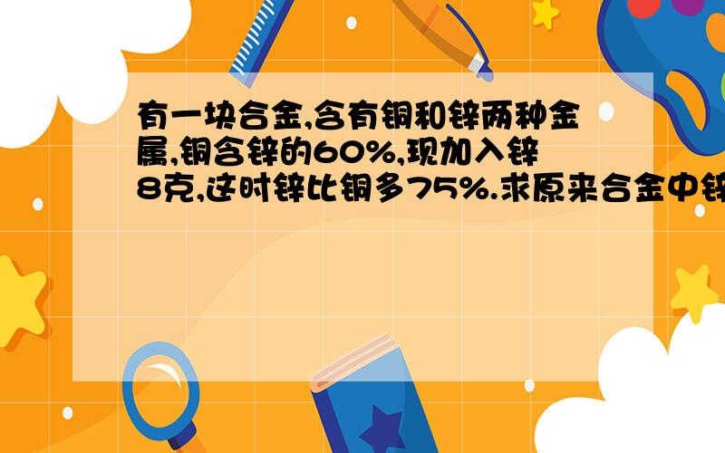 有一块合金,含有铜和锌两种金属,铜含锌的60%,现加入锌8克,这时锌比铜多75%.求原来合金中锌多少克?