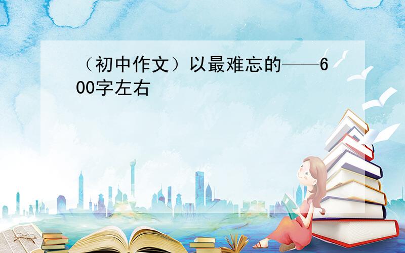 （初中作文）以最难忘的——600字左右