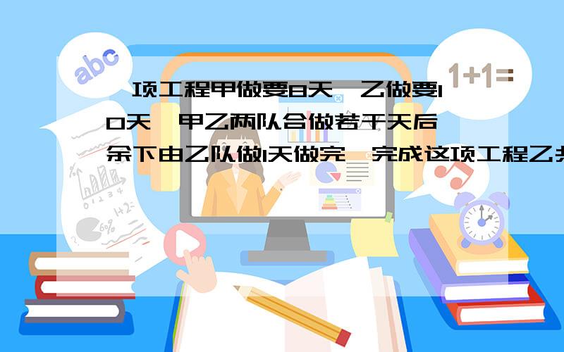 一项工程甲做要8天,乙做要10天,甲乙两队合做若干天后,余下由乙队做1天做完,完成这项工程乙共做多少天请各位大虾列式解答并解释一下为什么要这样做