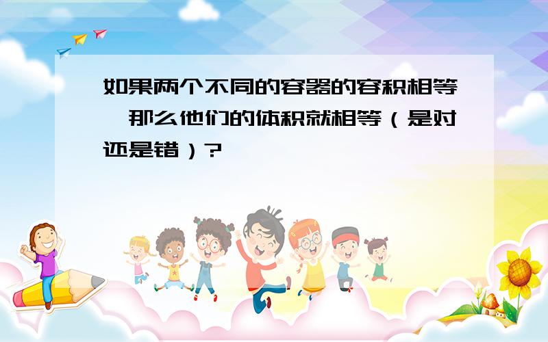 如果两个不同的容器的容积相等,那么他们的体积就相等（是对还是错）?