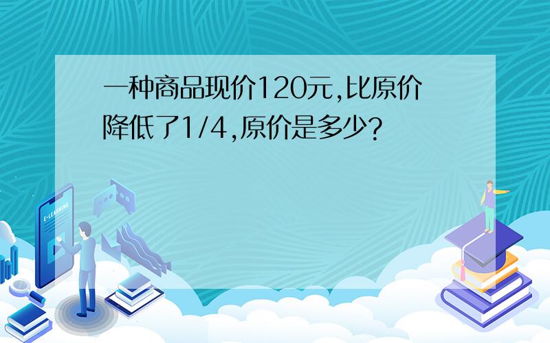 一种商品现价120元,比原价降低了1/4,原价是多少?