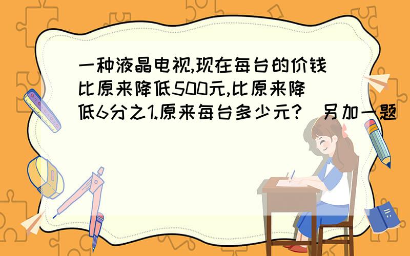 一种液晶电视,现在每台的价钱比原来降低500元,比原来降低6分之1.原来每台多少元?（另加一题）            小粗心在计算一个数除以8分之3时,看成了乘8分之3,得到的结果是10分之9.小粗心计算的