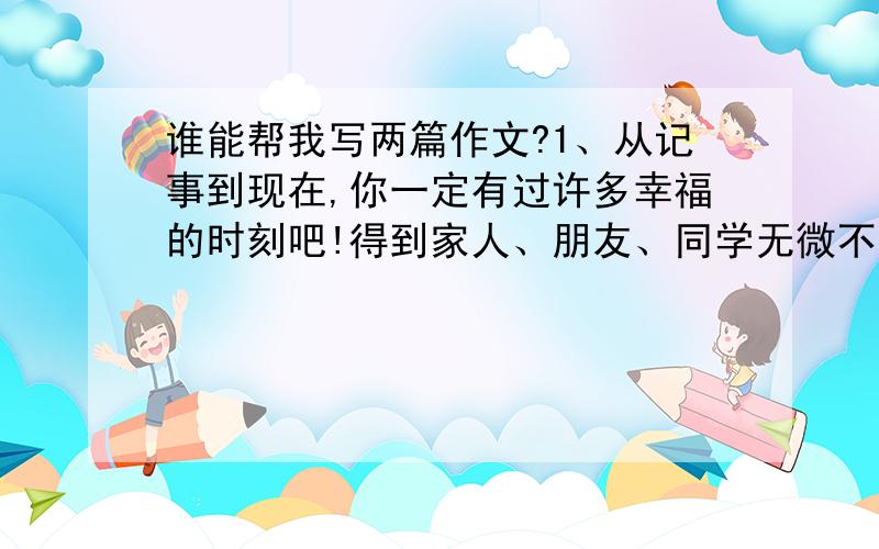 谁能帮我写两篇作文?1、从记事到现在,你一定有过许多幸福的时刻吧!得到家人、朋友、同学无微不至的关爱是幸福；在学习生活中战胜困难、取得成功也是幸福...这次就请你以幸福为话题写