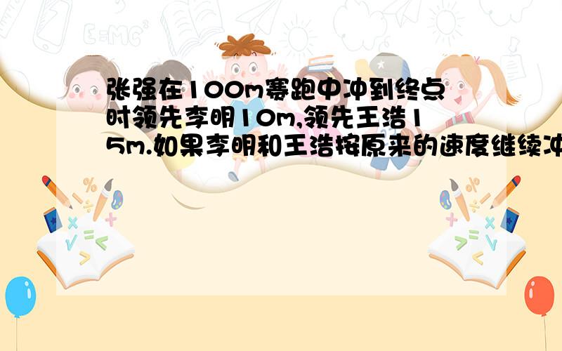 张强在100m赛跑中冲到终点时领先李明10m,领先王浩15m.如果李明和王浩按原来的速度继续冲向终点,那么当李明到终点时,王浩还差多少米到终点?