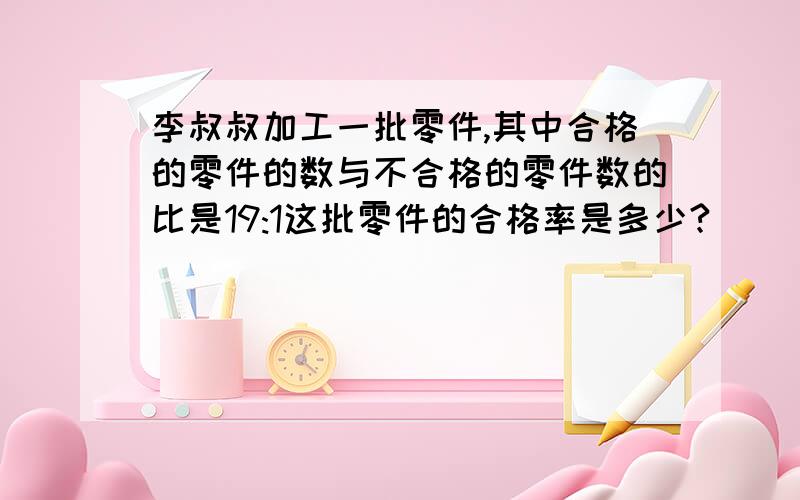 李叔叔加工一批零件,其中合格的零件的数与不合格的零件数的比是19:1这批零件的合格率是多少?