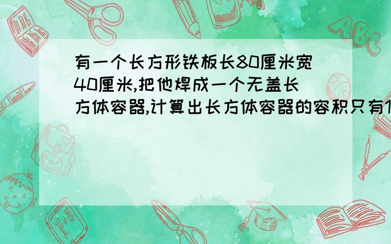 有一个长方形铁板长80厘米宽40厘米,把他焊成一个无盖长方体容器,计算出长方体容器的容积只有1块 铁 没说铁板高