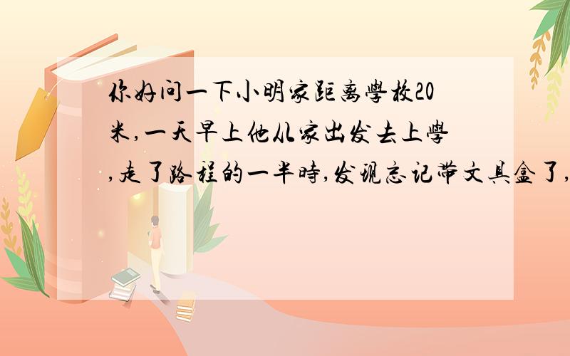 你好问一下小明家距离学校20米,一天早上他从家出发去上学,走了路程的一半时,发现忘记带文具盒了,于是回家去取文具盒,再去学校,小明这天早上一共走了多少米?OK谢谢!