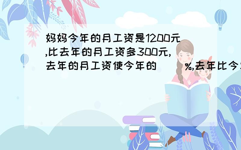 妈妈今年的月工资是1200元,比去年的月工资多300元,去年的月工资使今年的（ ）%,去年比今年少（ ）%今年比去年多（）%